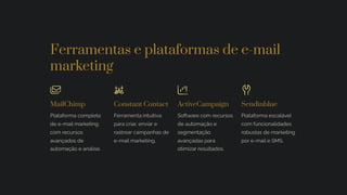 Ferramentas e plataformas de e-mail
marketing
MailChimp
Plataforma completa
de e-mail marketing
com recursos
avançados de
automação e análise.
Constant Contact
Ferramenta intuitiva
para criar, enviar e
rastrear campanhas de
e-mail marketing.
ActiveCampaign
Software com recursos
de automação e
segmentação
avançadas para
otimizar resultados.
Sendinblue
Plataforma escalável
com funcionalidades
robustas de marketing
por e-mail e SMS.
 