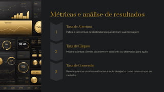 Métricas e análise de resultados
1
Taxa de Abertura
Indica o percentual de destinatários que abriram sua mensagem.
2
Taxa de Cliques
Mostra quantos clientes clicaram em seus links ou chamadas para ação.
3
Taxa de Conversão
Revela quantos usuários realizaram a ação desejada, como uma compra ou
cadastro.
 