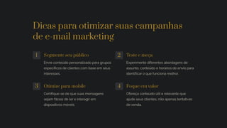 Dicas para otimizar suas campanhas
de e-mail marketing
1 Segmente seu público
Envie conteúdo personalizado para grupos
específicos de clientes com base em seus
interesses.
2 Teste e meça
Experimente diferentes abordagens de
assunto, conteúdo e horários de envio para
identificar o que funciona melhor.
3 Otimize para mobile
Certifique-se de que suas mensagens
sejam fáceis de ler e interagir em
dispositivos móveis.
4 Foque em valor
Ofereça conteúdo útil e relevante que
ajude seus clientes, não apenas tentativas
de venda.
 