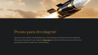 Pronto para decolagem!
Agora que você conhece os fundamentos do e-mail marketing, está pronto para criar campanhas
eficazes que impulsionem seus negócios. Clique aqui para obter mais dicas e recursos sobre como
aproveitar ao máximo o poder do e-mail marketing.
 