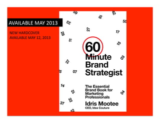 59




                                                                          42
                                                               18
                                                                                55
AVAILABLE	
  MAY	
  2013	
                  33




                                                      27
NEW	
  HARDCOVER	
                                                         17




                                       28
AVAILABLE	
  MAY	
  12,	
  2013	
  


                                                      60
                                            11




                                                                           15
                                                      Minute




                                                                               03
                                           37         Brand
                                      05         07
                                                      Strategist
                                       14             The Essential
                                                      Brand Book for
                                                12




                                                      Marketing




                                                                               54
                                                      Professionals
                                            22




                                       37             Idris Mootee
                                                      CEO, Idea Couture
                                                42
 