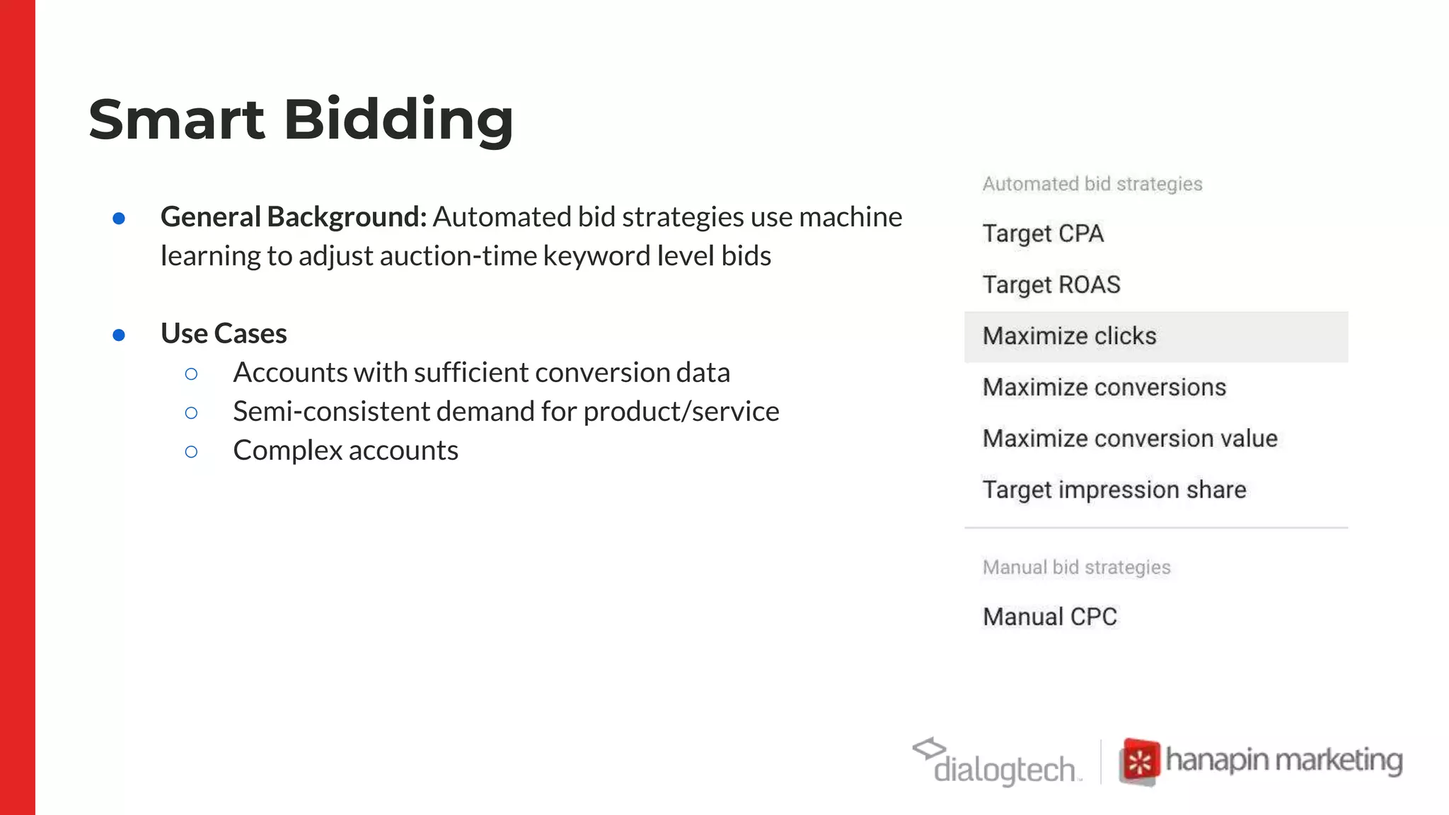Smart Bidding
● General Background: Automated bid strategies use machine
learning to adjust auction-time keyword level bids
● Use Cases
○ Accounts with sufficient conversion data
○ Semi-consistent demand for product/service
○ Complex accounts
 