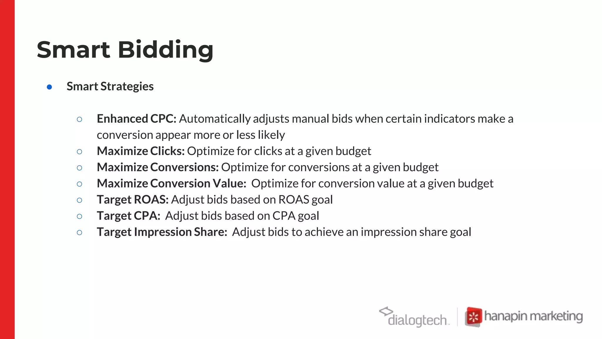 Smart Bidding
● Smart Strategies
○ Enhanced CPC: Automatically adjusts manual bids when certain indicators make a
conversion appear more or less likely
○ Maximize Clicks: Optimize for clicks at a given budget
○ Maximize Conversions: Optimize for conversions at a given budget
○ Maximize Conversion Value: Optimize for conversion value at a given budget
○ Target ROAS: Adjust bids based on ROAS goal
○ Target CPA: Adjust bids based on CPA goal
○ Target Impression Share: Adjust bids to achieve an impression share goal
 