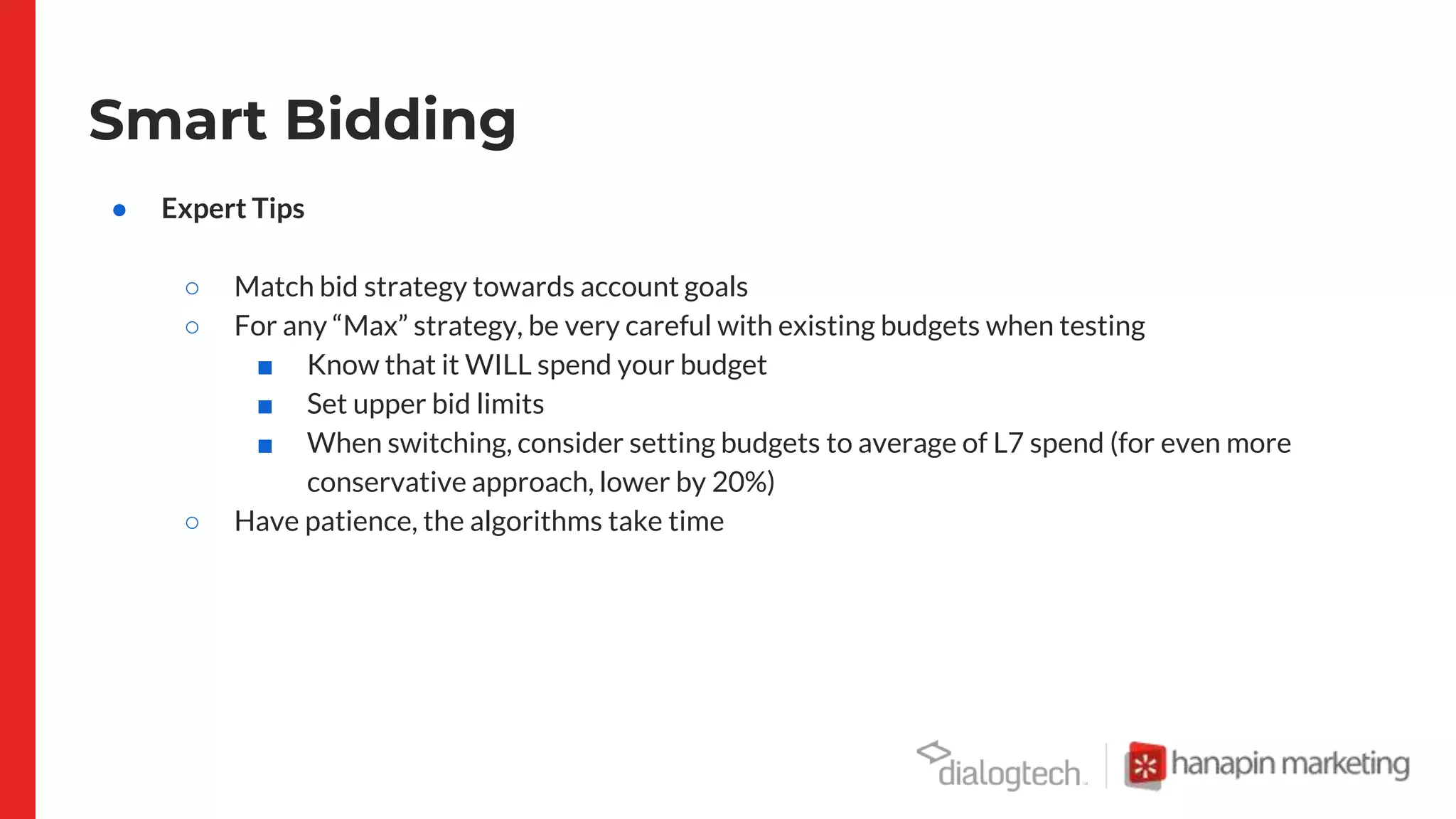 Smart Bidding
● Expert Tips
○ Match bid strategy towards account goals
○ For any “Max” strategy, be very careful with existing budgets when testing
■ Know that it WILL spend your budget
■ Set upper bid limits
■ When switching, consider setting budgets to average of L7 spend (for even more
conservative approach, lower by 20%)
○ Have patience, the algorithms take time
 