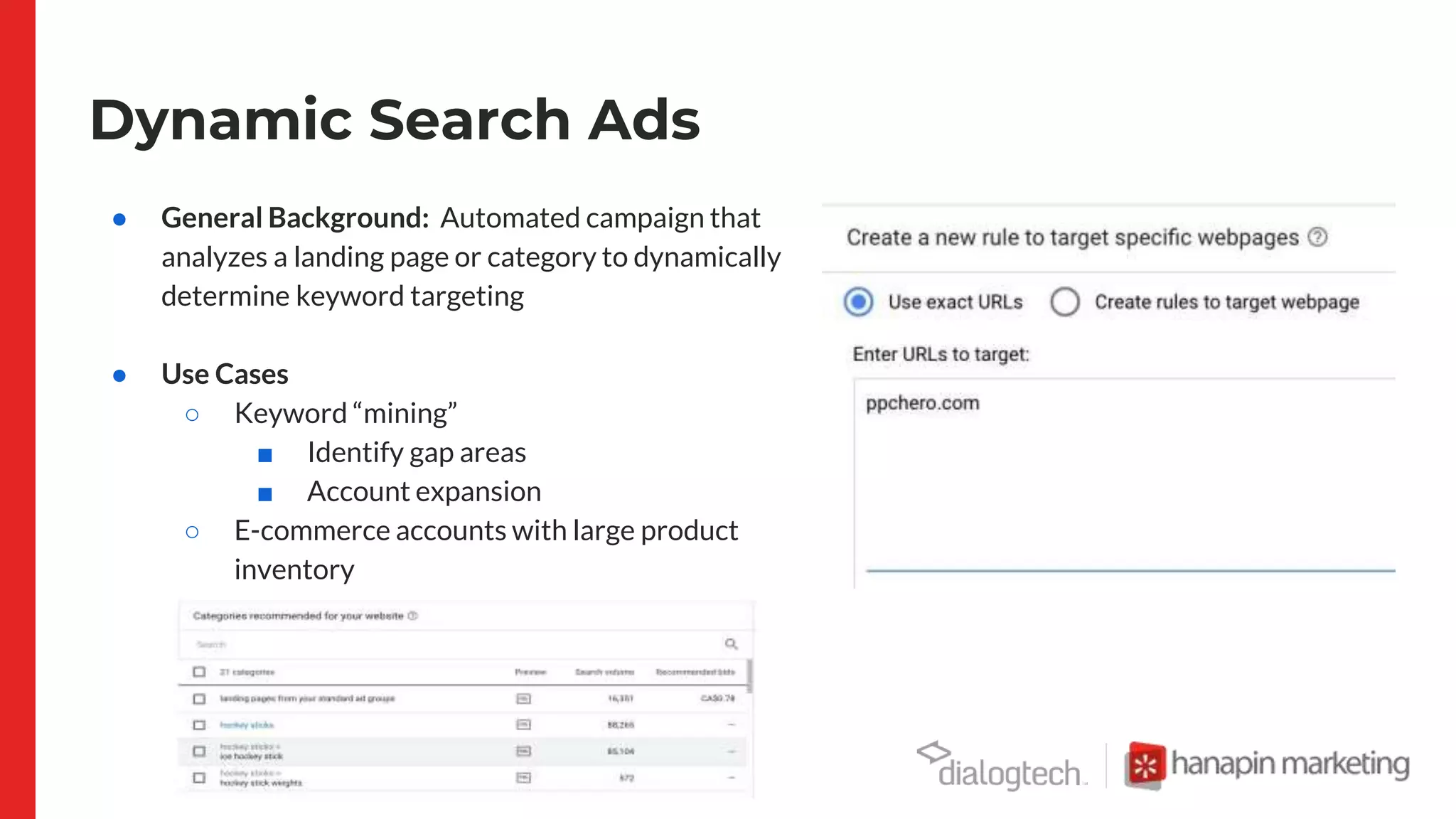 Dynamic Search Ads
● General Background: Automated campaign that
analyzes a landing page or category to dynamically
determine keyword targeting
● Use Cases
○ Keyword “mining”
■ Identify gap areas
■ Account expansion
○ E-commerce accounts with large product
inventory
■ Ex] Travel, Retail
 