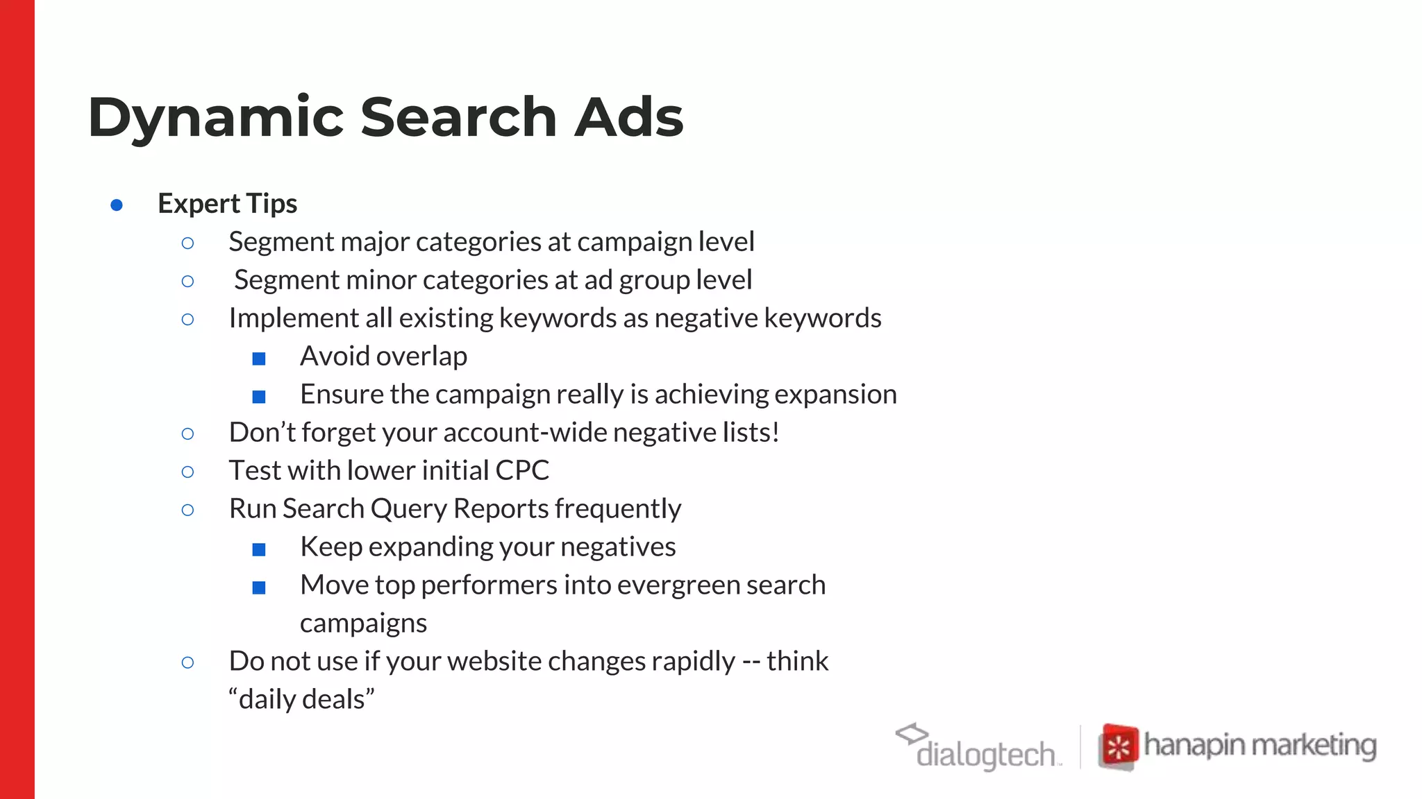 Dynamic Search Ads
● Expert Tips
○ Segment major categories at campaign level
○ Segment minor categories at ad group level
○ Implement all existing keywords as negative keywords
■ Avoid overlap
■ Ensure the campaign really is achieving expansion
○ Don’t forget your account-wide negative lists!
○ Test with lower initial CPC
○ Run Search Query Reports frequently
■ Keep expanding your negatives
■ Move top performers into evergreen search
campaigns
○ Do not use if your website changes rapidly -- think
“daily deals”
 