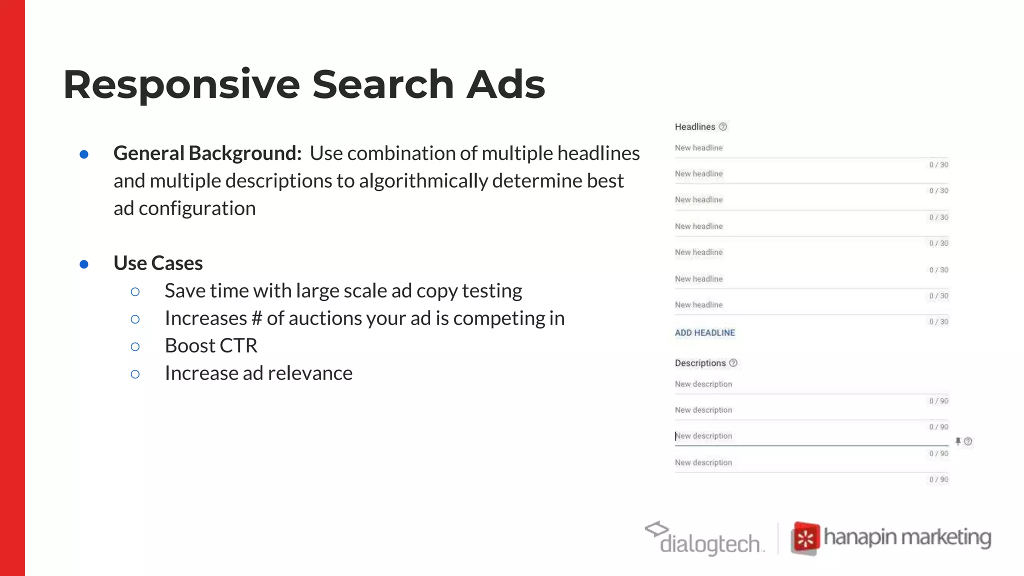 Responsive Search Ads
● General Background: Use combination of multiple headlines
and multiple descriptions to algorithmically determine best
ad configuration
● Use Cases
○ Save time with large scale ad copy testing
○ Increases # of auctions your ad is competing in
○ Boost CTR
○ Increase ad relevance
 