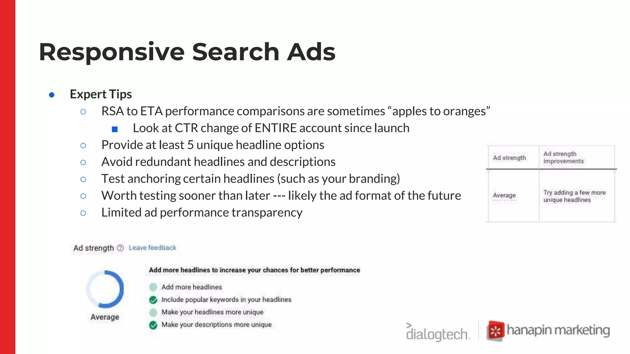 Responsive Search Ads
● Expert Tips
○ RSA to ETA performance comparisons are sometimes “apples to oranges”
■ Look at CTR change of ENTIRE account since launch
○ Provide at least 5 unique headline options
○ Avoid redundant headlines and descriptions
○ Test anchoring certain headlines (such as your branding)
○ Worth testing sooner than later --- likely the ad format of the future
○ Limited ad performance transparency
 