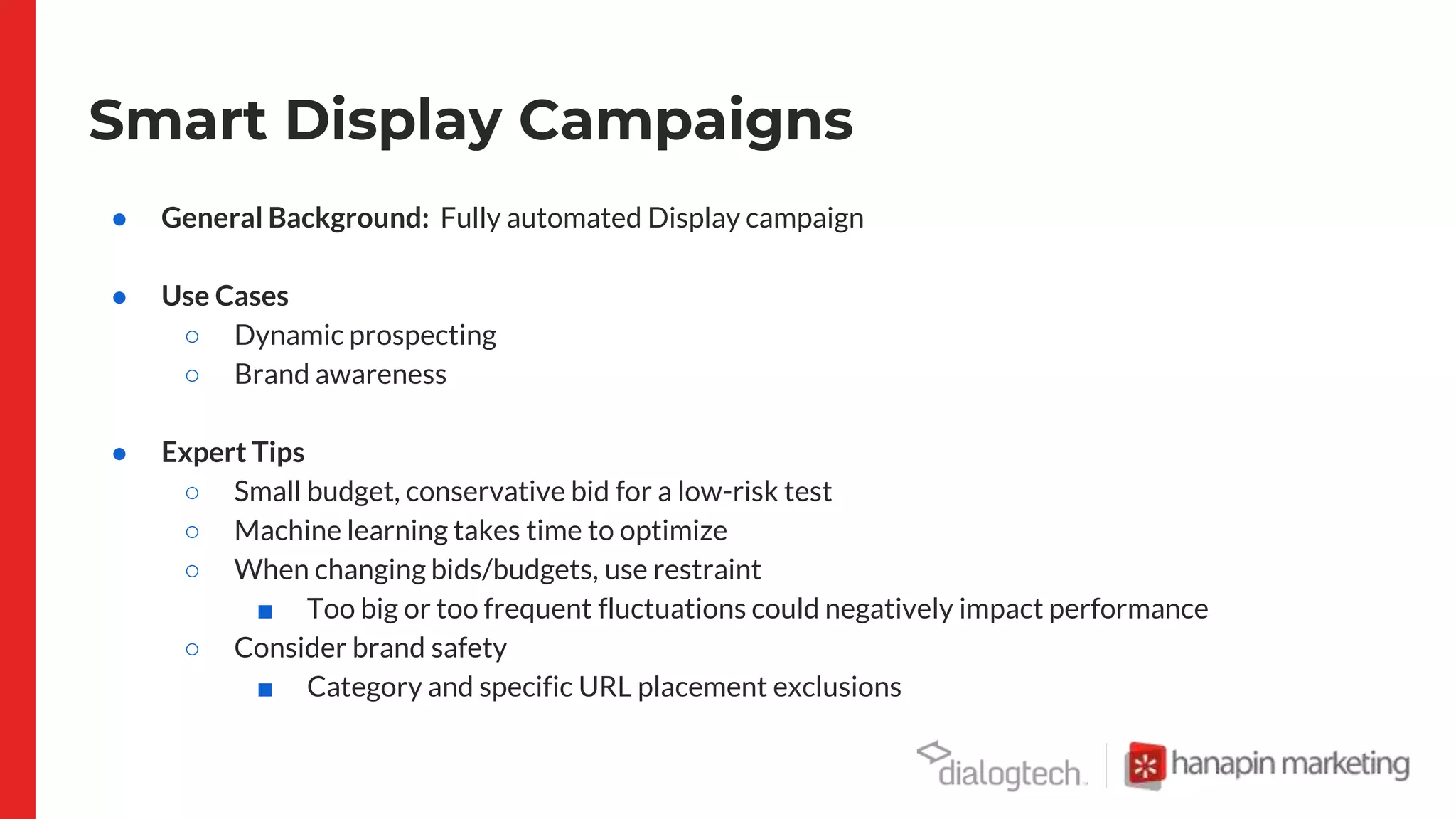 Smart Display Campaigns
● General Background: Fully automated Display campaign
● Use Cases
○ Dynamic prospecting
○ Brand awareness
● Expert Tips
○ Small budget, conservative bid for a low-risk test
○ Machine learning takes time to optimize
○ When changing bids/budgets, use restraint
■ Too big or too frequent fluctuations could negatively impact performance
○ Consider brand safety
■ Category and specific URL placement exclusions
 