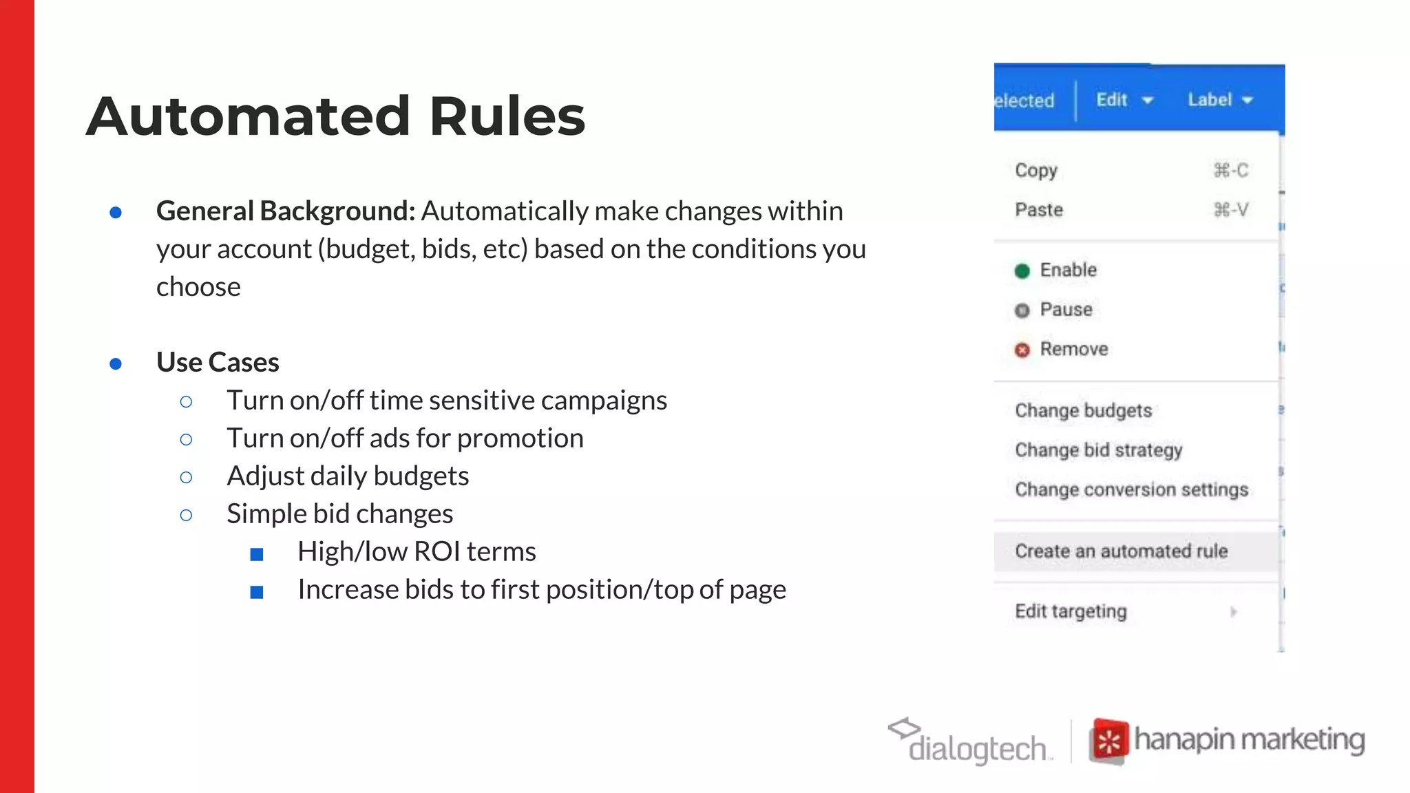 Automated Rules
● General Background: Automatically make changes within
your account (budget, bids, etc) based on the conditions you
choose
● Use Cases
○ Turn on/off time sensitive campaigns
○ Turn on/off ads for promotion
○ Adjust daily budgets
○ Simple bid changes
■ High/low ROI terms
■ Increase bids to first position/top of page
 