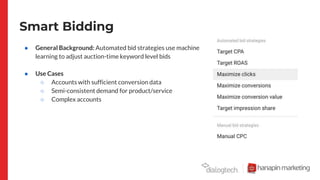 Smart Bidding
● General Background: Automated bid strategies use machine
learning to adjust auction-time keyword level bids
● Use Cases
○ Accounts with sufficient conversion data
○ Semi-consistent demand for product/service
○ Complex accounts
 