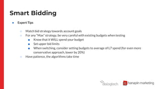 Smart Bidding
● Expert Tips
○ Match bid strategy towards account goals
○ For any “Max” strategy, be very careful with existing budgets when testing
■ Know that it WILL spend your budget
■ Set upper bid limits
■ When switching, consider setting budgets to average of L7 spend (for even more
conservative approach, lower by 20%)
○ Have patience, the algorithms take time
 