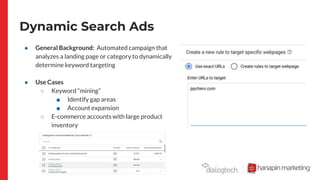 Dynamic Search Ads
● General Background: Automated campaign that
analyzes a landing page or category to dynamically
determine keyword targeting
● Use Cases
○ Keyword “mining”
■ Identify gap areas
■ Account expansion
○ E-commerce accounts with large product
inventory
■ Ex] Travel, Retail
 