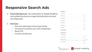 Responsive Search Ads
● General Background: Use combination of multiple headlines
and multiple descriptions to algorithmically determine best
ad configuration
● Use Cases
○ Save time with large scale ad copy testing
○ Increases # of auctions your ad is competing in
○ Boost CTR
○ Increase ad relevance
 