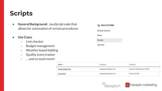 Scripts
● General Background: JavaScript code that
allows for automation of certain procedures
● Use Cases
○ Link checker
○ Budget management
○ Weather based bidding
○ Quality score tracker
○ ….and so much more!
 