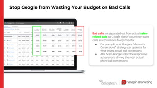 Stop Google from Wasting Your Budget on Bad Calls
Bad calls are separated out from actual sales-
related calls so Google doesn’t count non-sales
calls as conversions to optimize for
● For example, now Google’s “Maximize
Conversions” strategy can optimize for
what drives actual call conversions
● Also helps Google select the responsive
ad variations driving the most actual
phone call conversions
 