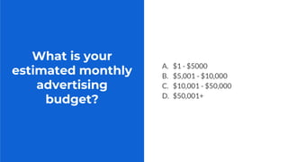 What is your
estimated monthly
advertising
budget?
A. $1 - $5000
B. $5,001 - $10,000
C. $10,001 - $50,000
D. $50,001+
 