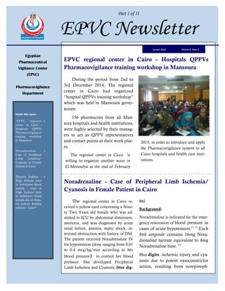 Part I of II
EPVC Newsletter
Egyptian
Pharmaceutical
Vigilance Center
(EPVC)
Pharmacovigilance
Department
Inside this issue:
EPVC regional
center in Cairo -
Hospitals QPPVs
Pharmacovigilance
training workshop
in Mansoura
1
Noradrenaline -
Case of Peripheral
Limb Ischemia/
Cyanosis in Female
Patient in Cairo.
1
Heparin Sodium -
High Sodium level
in withdrawn blood
sample - Case of
High Sodium level
in withdrawn blood
sample due to Hepa-
rin sodium flushing
solution - Cairo"
4
Volume 6, Issue 1January 2015
EPVC regional center in Cairo - Hospitals QPPVs
Pharmacovigilance training workshop in Mansoura
During the period from 2nd to
3rd December 2014, The regional
center in Cairo had organized
“hospital QPPVs training workshop”
which was held in Mansoura gover-
norate.
156 pharmacists from all Man-
sora hospitals and health institutions,
were highly selected by their manag-
ers to act as QPPV representatives
and contact points at their work plac-
es.
The regional center in Cairo is
willing to organize another wave in
El-Menoufya at the end of February
2015, in order to introduce and apply
the Pharmacovigilance system to all
Cairo hospitals and health care insti-
tutions.
Noradrenaline - Case of Peripheral Limb Ischemia/
Cyanosis in Female Patient in Cairo
The regional center in Cairo re-
ceived a yellow card concerning a Nine-
ty Two Years old female who was ad-
mitted to ICU by abdominal distension,
anorexia, and was diagnosed by acute
renal failure, anemia, septic shock, in-
testinal obstruction with history of DM.
The patient received Noradrenaline IV
for hypotension (dose ranging from 0.01
to 0.4 mcg/kg/min according to her
blood pressure) to control her blood
pressure. She developed Peripheral
Limb Ischemia and Cyanosis (blue dig-
its)
Background:
Noradrenaline is indicated for the emer-
gency restoration of blood pressure in
cases of acute hypotension.(1, 2)
Each
8ml ampoule contains 16mg Nora-
drenaline tartrate equivalent to 8mg
Noradrenaline base. (1)
Blue digits: ischemic injury and cya-
nosis due to potent vasoconstrictor
action, resulting from norepineph-
 