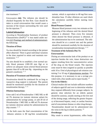 Volume 6, Issue 1Page 2 Part I EPVC
rine treatment. (1)
Extravasation risk: The infusion site should be
checked frequently for free flow. Care should be
taken to avoid extravasation that would cause a
necrosis of the tissues surrounding the vein used
for the injection. (1)
Labeled Information:
According to Noradrenaline Summary of product
Characteristics (SmPC) (1)
it was stated under sec-
tion (4.2 Posology and method of administration),
the following:
Titration of Dose:
The dose should be titrated according to the pressor
effect observed. There is great individual variation
in the dose required to attain and maintain nor-
motension. (1, 2)
The aim should be to establish a low normal sys-
tolic blood pressure (100-120 mm Hg) or to
achieve an adequate mean arterial blood pressure
(greater than 65 to 80 mm Hg - depending on the
patient's condition). (1, 2)
Duration of Treatment and Monitoring:
Noradrenaline should be continued for as long as
vasoactive drug support is indicated. The patient
should be monitored carefully for the duration of
noradrenaline therapy. (1, 2)
Dilution Instructions:
Either add 2 ml of Noradrenaline 1 MG/ML to 48
ml 5% dextrose (or isotonic dextrose saline) for
administration by syringe pump, or add 20 ml of
Noradrenaline 1 MG/ML to 480 ml 5% dextrose
(or isotonic dextrose saline) for administration by
drip counter. (1, 2)
In the both cases the final concentration of the
infusion solution is 80 mg/litre noradrenaline
tartrate, which is equivalent to 40 mg/litre nora-
drenaline base. If other dilutions are used check
the calculation carefully before starting treat-
ment. (1, 2)
Blood Pressure Control:
Measure blood pressure every two minutes at the
beginning of the infusion until the desired blood
pressure is obtained. Then every five minutes
when desired the blood pressure is obtained, if
the administration has to be continued. The infu-
sion should be at a control rate and the patient
should be monitored carefully for the duration of
noradrenaline (norepinephrine) therapy. (1, 2)
Treatment of the Ischemia Due To
Extravasation:
During an extravascular leak of the product or an
injection besides the vein, tissue destruction can
appear resulting from the vasoconstrictive action
of the drug on the blood vessels. The injection
zone must be then irrigated as quickly as possible
with 10 to 15ml of physiological salt solution con-
taining 5 to 10 mg of phentolamine mesilate. For
this purpose, it is necessary to use a syringe pro-
vided with a fine needle and to inject locally. (1)
Use in the Elderly:
Clinical studies did not include sufficient numbers
of subjects aged 65 and over to determine whether
they respond differently from younger subjects. In
general, dose selection for an elderly patient
should be cautious, usually starting at the low end
of the dosing range, reflecting the greater frequen-
cy of decreased hepatic, renal, or cardiac function,
and of concomitant disease or other drug therapy.
Noradrenaline should not be administered into
the veins in the leg in elderly patients. (3)
Overdosage:
May result in severe hypertension, reflex brady-
 