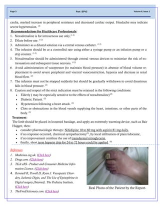 Volume 6, Issue 1Page 3 Part I EPVC
cardia, marked increase in peripheral resistance and decreased cardiac output. Headache may indicate
severe hypertension. (3)
Recommendations for Healthcare Professionals:
1. Noradrenaline is for intravenous use only.(1,2)
2. Dilute before use. (1,2)
3. Administer as a diluted solution via a central venous catheter. (1,2)
4. The infusion should be at a controlled rate using either a syringe pump or an infusion pump or a
drip counter. (1,2)
5. Noradrenaline should be administered through central venous devices to minimize the risk of ex-
travasation and subsequent tissue necrosis. (1,2)
6. Avoid administration of vasopressor (to maintain blood pressure) in absence of blood volume re-
placement to avoid severe peripheral and visceral vasoconstriction, hypoxia and decrease in renal
blood flow. (2)
7. The infusion must not be stopped suddenly but should be gradually withdrawn to avoid disastrous
falls in blood pressure. (2)
8. Caution and respect of the strict indication must be retained in the following conditions:
 Elderly ( may be especially sensitive to the effects of noradrenaline) (2)
 Diabetic Patient. (2)
 Hypotension following a heart attack. (2)
 Clots or obstructions in the blood vessels supplying the heart, intestines, or other parts of the
body.(2)
Treatment:
The limb should be placed in loosened bandage, and apply an extremely warming device, such as Bair
Hugger, then:
 consider pharmacologic therapy: Nifedipine 10 to 60 mg with aspirin 81 mg daily,
 if no response occurred, chemical sympathectomy(5)
, by local infiltration of plain lidocaine,
 if no improvement combine the use of transdermal nitroglycerin,
 finally, short term heparin drip for 24 to 72 hours could be applied. (4)
References
1. Medicines.org.uk. (Click here)
2. Drugs.com. (Click here)
3. TGA eBS - Product and Consumer Medicine Infor-
mation Licence. (Click here)
4. Ravenell R, Powell D, Ryan J. Vasospastic Disor-
ders, Ischemic Digits, and The Use of Epinephrine in
Digital surgery [Internet]. The Podiatry Institute.
(Click here)
5. TheFreeDictionary.com. (Click here)
Real Photo of the Patient by the Report-
 