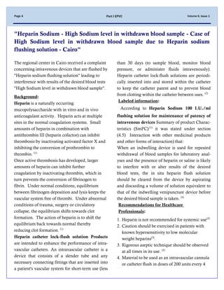 Volume 6, Issue 1Page 4 Part I EPVC
"Heparin Sodium - High Sodium level in withdrawn blood sample - Case of
High Sodium level in withdrawn blood sample due to Heparin sodium
flushing solution - Cairo"
The regional center in Cairo received a complaint
concerning intravenous devices that are flushed by
"Heparin sodium flushing solution" leading to
interference with results of the desired blood tests
"High Sodium level in withdrawn blood sample".
:Background
Heparin is a naturally occurring
mucopolysaccharide with in vitro and in vivo
anticoagulant activity. Heparin acts at multiple
sites in the normal coagulation systems. Small
amounts of heparin in combination with
antithrombin III (heparin cofactor) can inhibit
thrombosis by inactivating activated factor X and
inhibiting the conversion of prothrombin to
thrombin. (1)
Once active thrombosis has developed, larger
amounts of heparin can inhibit further
coagulation by inactivating thrombin, which in
turn prevents the conversion of fibrinogen to
fibrin. Under normal conditions, equilibrium
between fibrinogen deposition and lysis keeps the
vascular system free of thrombi. Under abnormal
conditions of trauma, surgery or circulatory
collapse, the equilibrium shifts towards clot
formation. The action of heparin is to shift the
equilibrium back towards normal thereby
reducing clot formation. (1)
Heparin catheter lock-flush solution Products
are intended to enhance the performance of intra-
vascular catheters. An intravascular catheter is a
device that consists of a slender tube and any
necessary connecting fittings that are inserted into
a patient's vascular system for short-term use (less
than 30 days )to sample blood, monitor blood
pressure, or administer fluids intravenously).
Heparin catheter lock-flush solutions are periodi-
cally inserted into and stored within the catheter
to keep the catheter patent and to prevent blood
from clotting within the catheter between uses. (2)
Labeled information:
According to Heparin Sodium 100 I.U./ml
flushing solution for maintenance of patency of
intravenous devices Summary of product Charac-
teristics (SmPC) (1)
it was stated under section
(4.5) Interaction with other medicinal products
and other forms of interaction) that:
When an indwelling device is used for repeated
withdrawal of blood samples for laboratory anal-
yses and the presence of heparin or saline is likely
to interfere with or alter results of the desired
blood tests, the in situ heparin flush solution
should be cleared from the device by aspirating
and discarding a volume of solution equivalent to
that of the indwelling venipuncture device before
the desired blood sample is taken. (3)
Recommendations for Healthcare
:Professionals
1. Heparin is not recommended for systemic use(3)
2. Caution should be exercised in patients with
known hypersensitivity to low molecular
weight heparins(3)
.
3. Rigorous aseptic technique should be observed
at all times in its use. (3)
4. Material to be used as an intravascular cannula
or catheter flush in doses of 200 units every 4
 