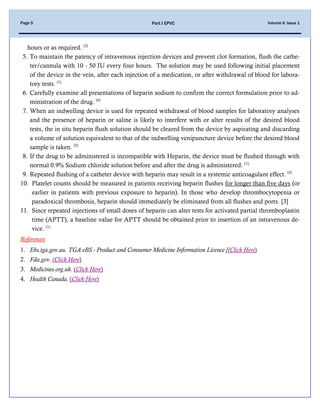 Volume 6, Issue 1Page 5 Part I EPVC
hours or as required. (3)
5. To maintain the patency of intravenous injection devices and prevent clot formation, flush the cathe-
ter/cannula with 10 - 50 IU every four hours. The solution may be used following initial placement
of the device in the vein, after each injection of a medication, or after withdrawal of blood for labora-
tory tests. (1)
6. Carefully examine all presentations of heparin sodium to confirm the correct formulation prior to ad-
ministration of the drug. (4)
7. When an indwelling device is used for repeated withdrawal of blood samples for laboratory analyses
and the presence of heparin or saline is likely to interfere with or alter results of the desired blood
tests, the in situ heparin flush solution should be cleared from the device by aspirating and discarding
a volume of solution equivalent to that of the indwelling venipuncture device before the desired blood
sample is taken. (3)
8. If the drug to be administered is incompatible with Heparin, the device must be flushed through with
normal 0.9% Sodium chloride solution before and after the drug is administered. (1)
9. Repeated flushing of a catheter device with heparin may result in a systemic anticoagulant effect. (3)
10. Platelet counts should be measured in patients receiving heparin flushes for longer than five days (or
earlier in patients with previous exposure to heparin). In those who develop thrombocytopenia or
paradoxical thrombosis, heparin should immediately be eliminated from all flushes and ports. [3]
11. Since repeated injections of small doses of heparin can alter tests for activated partial thromboplastin
time (APTT), a baseline value for APTT should be obtained prior to insertion of an intravenous de-
vice. (1)
References
1. Ebs.tga.gov.au. TGA eBS - Product and Consumer Medicine Information Licence [(Click Here)
2. Fda.gov. (Click Here)
3. Medicines.org.uk. (Click Here)
4. Health Canada. (Click Here)
 
