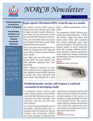 Egypt reports 13th human H5N1 avian flu case in a month.National Organization
for Research &
Control of Biologicals
Post Marketing
Surveillance and
Adverse Event
Following
immunization
Department
Inside this issue:
Egypt reports 13th
human H5N1 avian flu
1
Powdered measles
vaccine, safe in phase I,
could aid vaccination in
1
Middle East respiratory
syndrome coronavirus
2
Breast cancer vaccine
looks promising in early
2
Universal dengue vac-
cine may be possible
thanks to antibody
3
FDA approves latest
HPV vaccine
3
NORCB Newsletter
Volume 5, Issue 12December 2014
The number of human H5N1 avian in-
fluenza (AI) cases continue their spike
in Egypt as health ministry officials ad-
vise of the 17th case of the year in three
year old child from Sohag Governorate.
This is the 13th H5N1 infection reported
out of Egypt in less than a month. Eight
fatalities have been reported.
This is the most cases and deaths due to
H5N1 AI in Egypt since 2011 when the
north African country reported 39 cases
and 15 deaths.
Since 2003, there has been nearly 700
human H5N1 AI cases reported with
only Indonesia reporting more cases
than Egypt.
H5N1 infection in humans can cause
severe disease and has a high mortality
rate. Almost all cases of H5N1 infection
in people have been associated with
close contact with infected live or dead
birds, or H5N1-contaminated environ-
ments.
The symptoms of H5N1 infection may
include fever (often high fever, > 38°C)
and malaise, cough, sore throat, and
muscle aches. Other early symptoms
may include abdominal pain, chest
pain and diarrhoea. The infection may
progress quickly to severe respiratory
illness (for example, difficulty breath-
ing or shortness of breath, pneumonia,
Acute Respiratory Distress Syndrome)
and neurologic changes (altered mental
status or seizures).
Reference
Outbreak News Today: (Click Here)
Powdered measles vaccine, safe in phase I, could aid
vaccination in developing world.
A powdered measles vaccine could
mean a cheaper option for the develop-
ing world that eliminates storage, con-
tamination and waste challenges. And
researchers now have one that looks
safe in Phase I.
In a Gates Foundation-backed study of
60 healthy, measles-immune men, re-
searchers from the Centers for Disease
Control and Prevention (CDC),
the Serum Institute of Indiaand else-
where found no clinically relevant side
effects and some evidence of a positive
immune response to the vaccine, ac-
cording to a paper published last week
in the journal Vaccine. The vaccine,
made of fine dry powder and delivered
with a puff of air, could cut out some
key hurdles to vaccination in resource-
poor parts of the world.
Reference
Fierce Vaccines: (Click Here)
 