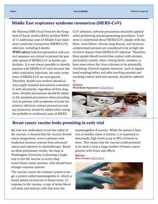 Volume 5, Issue 12Page 2 Part II NORCB
Middle East respiratory syndrome coronavirus (MERS-CoV)
the National IHR Focal Point for the King-
dom of Saudi Arabia (KSA) notified WHO
of 11 additional cases of Middle East respir-
atory syndrome coronavirus (MERS-CoV)
infection, including 4 deaths.
WHO advice:Infection prevention and con-
trol measures are critical to prevent the pos-
sible spread of MERS-CoV in health care
facilities. It is not always possible to identify
patients with MERS-CoV early because like
other respiratory infections, the early symp-
toms of MERS-CoV are non-specific.
Therefore, health-care workers should al-
ways apply standard precautions consistent-
ly with all patients, regardless of their diag-
nosis. Droplet precautions should be added
to the standard precautions when providing
care to patients with symptoms of acute res-
piratory infection; contact precautions and
eye protection should be added when caring
for probable or confirmed cases of MERS-
CoV infection; airborne precautions should be applied
when performing aerosol generating procedures. Until
more is understood about MERS-CoV, people with dia-
betes, renal failure, chronic lung disease, and immuno-
compromised persons are considered to be at high risk
of severe disease from MERS‐CoV infection. Therefore,
these people should avoid close contact with animals,
particularly camels, when visiting farms, markets, or
barn areas where the virus is known to be potentially
circulating. General hygiene measures, such as regular
hand washing before and after touching animals and
avoiding contact with sick animals, should be adhered
to.
Reference
World Health Organization: (Click Here)
Breast cancer vaccine looks promising in early trial
the trial was undertaken to test the safety of
the vaccine, it showed that the vaccine slowed
cancer progression, even in patients with
weakened immune systems from advanced
cancer and exposure to chemotherapy. Based
on these preliminary results, the team at
Washington University is planning a larger
trial to test the vaccine in newly diag-
nosed breast cancer patients, who should have
stronger immune systems .
The vaccine causes the immune system to tar-
get a protein called mammoglobin-A, which is
found almost exclusively in breast tissue. In
response to the vaccine, a type of white blood
cell seeks and destroys cells that have the
mammoglobin-A protein. While the protein's func-
tion in healthy tissue is unclear, it is expressed in
abnormally high levels in up to 80% of breast tu-
mors. This means that the vaccine could potential-
ly be used to treat a large number of breast cancer
patients with fewer side effects.
Reference
Fierce Vaccines: (Click Here)
 