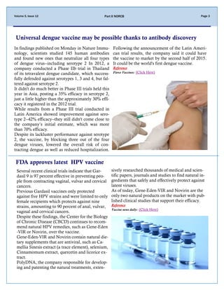 Volume 5, Issue 12 Part II NORCB Page 3
Universal dengue vaccine may be possible thanks to antibody discovery
Several recent clinical trials indicate that Gar-
dasil 9 is 97 percent effective in preventing peo-
ple from contracting vaginal, vulvar and cervical
cancers.
Previous Gardasil vaccines only protected
against five HPV strains and were limited to only
female recipients which protects against nine
strains, amounting to 90 percent of anal, vulvar,
vaginal and cervical cancers.
Despite these findings, the Center for the Biology
of Chronic Disease (CBCD) continues to recom-
mend natural HPV remedies, such as Gene-Eden
-VIR or Novirin, over the vaccine.
Gene-Eden-VIR and Novirin contain natural die-
tary supplements that are antiviral, such as Ca-
mellia Sinesis extract (a trace element), selenium,
Cinnamomum extract, quercetin and licorice ex-
tract.
PolyDNA, the company responsible for develop-
ing and patenting the natural treatments, exten-
sively researched thousands of medical and scien-
tific papers, journals and studies to find natural in-
gredients that safely and effectively protect against
latent viruses.
As of today, Gene-Eden-VIR and Novirin are the
only two natural products on the market with pub-
lished clinical studies that support their efficacy.
Reference
Vaccine news daily: (Click Here)
In findings published on Monday in Nature Immu-
nology, scientists studied 145 human antibodies
and found new ones that neutralize all four types
of dengue virus--including serotype 2 In 2012, a
company conducted a Phase IIb trial in Thailand
of its tetravalent dengue candidate, which success-
fully defended against serotypes 1, 3 and 4, but fal-
tered against serotype 2.
It didn't do much better in Phase III trials held this
year in Asia, posting a 35% efficacy in serotype 2,
just a little higher than the approximately 30% effi-
cacy it registered in the 2012 trial.
While results from a Phase III trial conducted in
Latin America showed improvement against sero-
type 2--42% efficacy--they still didn't come close to
the company’s initial estimate, which was more
than 70% efficacy.
Despite its lackluster performance against serotype
2, the vaccine, by blocking three out of the four
dengue viruses, lowered the overall risk of con-
tracting dengue as well as reduced hospitalization.
Following the announcement of the Latin Ameri-
can trial results, the company said it could have
the vaccine to market by the second half of 2015.
It could be the world's first dengue vaccine.
Reference
Fierce Vaccines: (Click Here)
FDA approves latest HPV vaccine
 