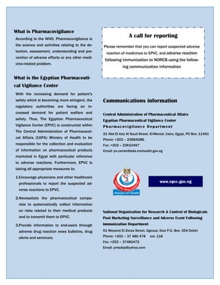 A call for reporting
Please remember that you can report suspected adverse
reaction of medicines to EPVC, and adverse reaction
following immunization to NORCB using the follow-
ing communication information
51 Wezaret El Zeraa Street, Agouza, Giza P.O. Box: 354 Dokki
Phone: +202 – 37 480 478 ext. 118
Fax: +202 – 37480472
Email: pmsdep@yahoo.com
National Organization for Research & Control of Biologicals
Post Marketing Surveillance and Adverse Event Following
immunization Department
21 Abd El Aziz Al Soud Street. El-Manial, Cairo, Egypt, PO Box: 11451
Phone: +202 – 23684288,
Fax: +202 – 23610497
Email: pv.center@eda.mohealth.gov.eg
Central Administration of Pharmaceutical Affairs
Egyptian Pharmaceutical Vigilance Center
Pharmacovigilance Department
www.epvc.gov.eg
Communications information
What is Pharmacovigilance
According to the WHO, Pharmacovigilance is
the science and activities relating to the de-
tection, assessment, understanding and pre-
vention of adverse effects or any other medi-
cine-related problem.
What is the Egyptian Pharmaceuti-
cal Vigilance Center
With the increasing demand for patient's
safety which is becoming more stringent, the
regulatory authorities are facing an in-
creased demand for patient welfare and
safety. Thus, The Egyptian Pharmaceutical
Vigilance Center (EPVC) is constructed within
The Central Administration of Pharmaceuti-
cal Affairs (CAPA) Ministry of Health to be
responsible for the collection and evaluation
of information on pharmaceutical products
marketed in Egypt with particular reference
to adverse reactions. Furthermore, EPVC is
taking all appropriate measures to:
1.Encourage physicians and other healthcare
professionals to report the suspected ad-
verse reactions to EPVC.
2.Necessitate the pharmaceutical compa-
nies to systematically collect information
on risks related to their medical products
and to transmit them to EPVC.
3.Provide information to end-users through
adverse drug reaction news bulletins, drug
alerts and seminars.
 