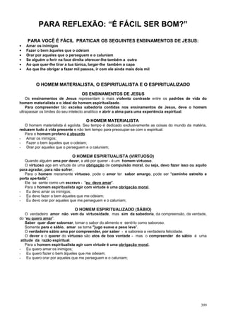 PARA REFLEXÃO: “É FÁCIL SER BOM?”

    PARA VOCÊ É FÁCIL PRATICAR OS SEGUINTES ENSINAMENTOS DE JESUS:
•   Amar os inimigos
•   Fazer o bem àqueles que o odeiam
•   Orar por aqueles que o perseguem e o caluniam
•   Se alguém o ferir na face direita oferecer-lhe também a outra
•   Ao que quer-lhe tirar a tua túnica, largar-lhe também a capa
•   Ao que lhe obrigar a fazer mil passos, ir com ele ainda mais dois mil



         O HOMEM MATERIALISTA, O ESPIRITUALISTA E O ESPIRITUALIZADO

                                   OS ENSINAMENTOS DE JESUS
    Os ensinamentos de Jesus representam o mais violento contraste entre os padrões de vida do
homem materialista e o ideal do homem espiritualizado.
    Para compreender tão excelsa sabedoria contidas nos ensinamentos de Jesus, deve o homem
ultrapassar os limites do seu intelecto analítico e abrir a alma para uma experiência espiritual.

                                     O HOMEM MATERIALISTA
   O homem materialista é egoísta. Seu tempo é dedicado exclusivamente as coisas do mundo da matéria,
reduzem tudo à vida presente e não tem tempo para preocupar-se com o espiritual.
   Para o homem profano é absurdo
- Amar os inimigos;
- Fazer o bem àqueles que o odeiam;
- Orar por aqueles que o perseguem e o caluniam;

                             O HOMEM ESPIRITUALISTA (VIRTUOSO)
   Quando alguém ama por dever, e até por querer - é um homem virtuoso.
   O virtuoso age em virtude de uma obrigação de compulsão moral, ou seja, devo fazer isso ou aquilo
para agradar, para não sofrer;
   Para o homem meramente virtuoso, pode o amor ter sabor amargo, pode ser "caminho estreito e
porta apertada";
   Ele se sente como um escravo - "eu devo amar".
   Para o homem espiritualista agir com virtude é uma obrigação moral.
- Eu devo amar os inimigos;
- Eu devo fazer o bem àqueles que me odeiam;
- Eu devo orar por aqueles que me perseguem e o caluniam;

                               O HOMEM ESPIRITUALIZADO (SÁBIO)
    O verdadeiro amor não vem da virtuosidade, mas sim da sabedoria, da compreensão, da verdade,
do “eu quero amar”.
    Saber quer dizer soborear, tomar o sabor do alimento e senti-lo como saboroso.
    Somente para o sábio, amar se torna "jugo suave e peso leve”.
    O verdadeiro sábio ama por compreender, por saber - e saboreia a verdadeira felicidade.
    O dever e o querer do virtuoso são atos de boa vontade - mas o compreender do sábio é uma
 atitude da razão espiritual.
    Para o homem espiritualista agir com virtude é uma obrigação moral.
- Eu quero amar os inimigos;
- Eu quero fazer o bem àqueles que me odeiam;
- Eu quero orar por aqueles que me perseguem e o caluniam;




                                                                                                  399
 