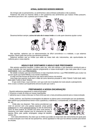AFINAL QUEM SÃO NOSSOS INIMIGOS

  Os inimigos são os pensamentos, os sentimentos e atos errôneos praticados e não a pessoa.
  Podemos não amar as mesmas idéias e nem gostarmos dos sentimentos que nossos irmãos possuem,
mas temos que amar o ser, a pessoa que é nosso irmão.




   Devemos lembrar sempre, acima de tudo ele é nosso irmão e é a ele quem devemos ajudar e amar.




   Nós espíritas, sabemos que os relacionamentos de difícil convivência e a maldade, a que estamos
expostos, fazem parte das provas que devemos enfrentar.
   Sabemos também que os irmãos que estão ao nosso lado são instrumentos, são oportunidades de
melhoria para o nosso espírito.



                  AQUILO QUE GOSTAMOS X AQUILO QUE PRECISAMOS
   Nós sempre queremos escolher o melhor para nós, mas nem sempre o que queremos contribuirá para a
nossa evolução, por isso quando estamos programando a nossa encarnação o que mais pesa não é o que
GOSTAMOS, mas o que PRECISAMOS.
   No estado evolutivo que nos encontramos é mais importante termos o que PRECISAMOS para evoluir do
que ter aquilo que GOSTAMOS e nos manter imperfeitos.
   Aí está uma das formas de Renúncia que Jesus tanto buscou nos ensinar.
   Uma frase que exprime muito bem a idéia de como devemos proceder é: NÃO TENHO TUDO QUE AMO,
MAS AMO TUDO O QUE TENHO.
     O que você é hoje, o que você tem, com que você vive é resultado de muito estudo e planejamento.
Ame a tudo e a todos e principalmente ame-se do jeito que você é.


                            PREPARANDO A NOSSA ENCARNAÇÃO
 Quando estávamos preparando a nossa encarnação:
 tínhamos a noção de todas as nossas imperfeições;
 sabíamos que a nossa vinda aqui no físico tinha que ser a mais proveitosa possível para a nossa evolução.

   Então, pedimos aos Espíritos encarregados de elaborar os planos para a encarnação que nos ajudassem.
Eles sabiam que precisávamos treinar muito a paciência, a tolerância, a compreensão, a humildade, o perdão,
etc, etc.
       Então eles nos disseram: “Nós vamos providenciar que
você vá conviver com uma pessoa especial, um(a) grande
professor(a) ou um(a) personal training na arte de demonstrar
como se deve praticar as virtudes que tanto você precisa. E
nascemos com estes mestres que os chamamos de marido,
esposa, filhos, pais, patrão, empregado, colega de trabalho,
vizinho, etc.
     Com este entendimento, fica claro que os irmãos que estão ao nosso lado são instrumentos de ajuda para
a nossa evolução e ao invés de nos queixarmos, vamos agradecer à mão que nos oferece ocasião para treinar
as virtudes.


                                                                                                         400
 