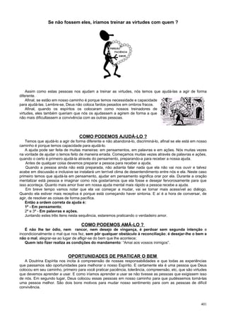 Se não fossem eles, iríamos treinar as virtudes com quem ?




    Assim como estas pessoas nos ajudam a treinar as virtudes, nós temos que ajudá-las a agir de forma
diferente.
    Afinal, se estão em nosso caminho é porque temos necessidade e capacidade
para ajudá-las. Lembre-se, Deus não coloca fardos pesados em ombros fracos.
    Afinal, quando os espíritos os colocaram como nossos treinadores de
virtudes, eles também queriam que nós os ajudassem a agirem de forma a que
não mais dificultassem a convivência com as outras pessoas.




                                  COMO PODEMOS AJUDÁ-LO ?
   Temos que ajudá-lo a agir de forma diferente e não abandoná-lo, discriminá-lo, afinal se ele está em nosso
caminho é porque temos capacidade para ajudá-lo.
   A ajuda pode ser feita de muitas maneiras: em pensamentos, em palavras e em ações. Nós muitas vezes
na vontade de ajudar o temos feito de maneira errada. Começamos muitas vezes através de palavras e ações,
quando o certo é primeiro ajudá-la através do pensamento, preparando-a para receber a nossa ajuda.
    Antes de qualquer coisa devemos preparar a pessoa para receber a ajuda.
    Quando a pessoa ainda não está preparada, não adianta falar nada que ela não vai nos ouvir e talvez
acabe em discussão e inclusive se instalará um terrível clima de desentendimento entre nós e ela. Neste caso
primeiro temos que ajudá-la em pensamento, ajudar em pensamento significa orar por ela. Durante a oração
mentalizar está pessoa e imaginar como nós gostaríamos que ela fosse e desejar fervorosamente para que
isso aconteça. Quanto mais amor tiver em nossa ajuda mental mais rápido a pessoa recebe a ajuda.
    Em breve tempo vamos notar que ela vai começar a mudar, vai se tornar mais acessível ao diálogo.
Quando ela estiver mais receptiva é porque está começando haver sintonia. E aí é a hora de conversar, de
agir, de resolver as coisas de forma pacífica.
   Então a ordem correta da ajuda é:
   1ª - Em pensamento;
   2ª e 3ª - Em palavras e ações.
   Juntando estes três itens nesta sequência, estaremos praticando o verdadeiro amor.

                                    COMO PODEMOS AMÁ-LO ?
   É não lhe ter ódio, nem rancor, nem desejo de vingança, é perdoar sem segunda intenção e
incondicionalmente o mal que nos fez, sem pôr qualquer obstáculo à reconciliação; é desejar-lhe o bem e
não o mal, alegrar-se ao lugar de afligir-se do bem que lhe acontece;
   Quem isto fizer realiza as condições do mandamento: “Amai aos vossos inimigos”.


                            OPORTUNIDADES DE PRATICAR O BEM
   A Doutrina Espírita nos incita à compreensão de nossas responsabilidades e que todas as experiências
que passamos são oportunidades para melhorar o nosso Espírito. E certamente ela é uma pessoa que Deus
colocou em seu caminho, primeiro para você praticar paciência, tolerância, compreensão, etc, que são virtudes
que devemos aprender a usar. E como iríamos aprender a usar se não tivesse as pessoas que exigissem isso
de nós. Em segundo lugar, Deus colocou essas pessoas em nosso caminho para que pudéssemos torná-las
uma pessoa melhor. São dois bons motivos para mudar nosso sentimento para com as pessoas de difícil
convivência.



                                                                                                         401
 