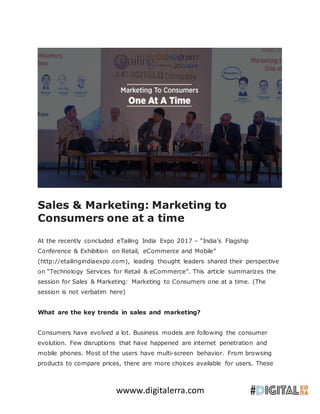 wwww.digitalerra.com
Sales & Marketing: Marketing to
Consumers one at a time
At the recently concluded eTailing India Expo 2017 – “India’s Flagship
Conference & Exhibition on Retail, eCommerce and Mobile”
(http://etailingindiaexpo.com), leading thought leaders shared their perspective
on “Technology Services for Retail & eCommerce”. This article summarizes the
session for Sales & Marketing: Marketing to Consumers one at a time. (The
session is not verbatim here)
What are the key trends in sales and marketing?
Consumers have evolved a lot. Business models are following the consumer
evolution. Few disruptions that have happened are internet penetration and
mobile phones. Most of the users have multi-screen behavior. From browsing
products to compare prices, there are more choices available for users. These
 