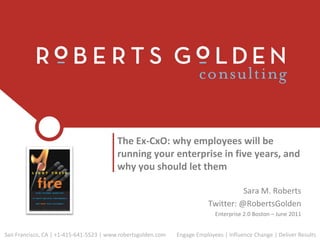 The Ex-CxO: why employees will be
                                         running your enterprise in five years, and
                                         why you should let them

                                                                                    Sara M. Roberts
                                                                          Twitter: @RobertsGolden
                                                                            Enterprise 2.0 Boston – June 2011


San Francisco, CA | +1-415-641-5523 | www.robertsgolden.com   Engage Employees | Influence Change | Deliver Results
 