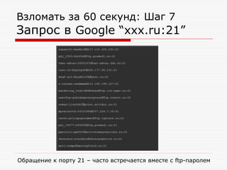 Взломать за 60 секунд: Шаг 7

Запрос в Google “xxx.ru:21”

Обращение к порту 21 – часто встречается вместе с ftp-паролем

 