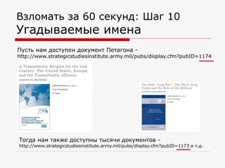 Взломать за 60 секунд: Шаг 10

Угадываемые имена
Пусть нам доступен документ Петагона -

http://www.strategicstudiesinstitute.army.mil/pubs/display.cfm?pubID=1174

Тогда нам также доступны тысячи документов -

http://www.strategicstudiesinstitute.army.mil/pubs/display.cfm?pubID=1173 и т.д.

 