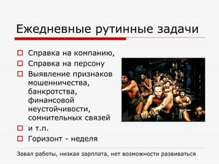 Ежедневные рутинные задачи
 Справка на компанию,
 Справка на персону
 Выявление признаков
мошенничества,
банкротства,
финансовой
неустойчивости,
сомнительных связей
 и т.п.
 Горизонт - неделя
Завал работы, низкая зарплата, нет возможности развиваться

 