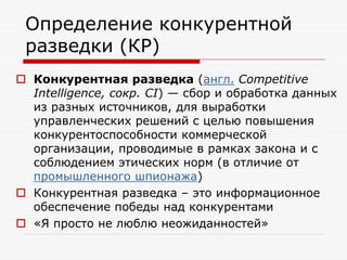 Определение конкурентной
разведки (КР)
 Конкурентная разведка (англ. Competitive
Intelligence, сокр. CI) — сбор и обработка данных
из разных источников, для выработки
управленческих решений с целью повышения
конкурентоспособности коммерческой
организации, проводимые в рамках закона и с
соблюдением этических норм (в отличие от
промышленного шпионажа)
 Конкурентная разведка – это информационное
обеспечение победы над конкурентами
 «Я просто не люблю неожиданностей»

 