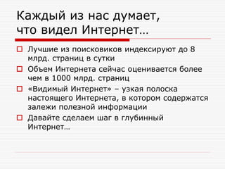 Каждый из нас думает,
что видел Интернет…
 Лучшие из поисковиков индексируют до 8
млрд. страниц в сутки
 Объем Интернета сейчас оценивается более
чем в 1000 млрд. страниц
 «Видимый Интернет» – узкая полоска
настоящего Интернета, в котором содержатся
залежи полезной информации
 Давайте сделаем шаг в глубинный
Интернет…

 