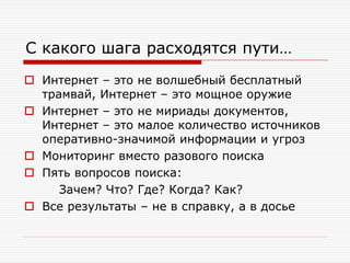 С какого шага расходятся пути…
 Интернет – это не волшебный бесплатный
трамвай, Интернет – это мощное оружие
 Интернет – это не мириады документов,
Интернет – это малое количество источников
оперативно-значимой информации и угроз
 Мониторинг вместо разового поиска
 Пять вопросов поиска:
Зачем? Что? Где? Когда? Как?
 Все результаты – не в справку, а в досье

 