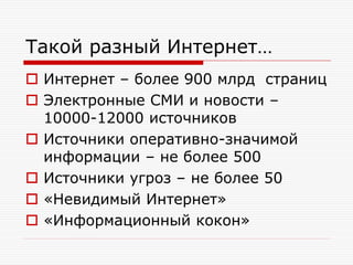 Такой разный Интернет…
 Интернет – более 900 млрд страниц
 Электронные СМИ и новости –
10000-12000 источников
 Источники оперативно-значимой
информации – не более 500
 Источники угроз – не более 50
 «Невидимый Интернет»
 «Информационный кокон»

 