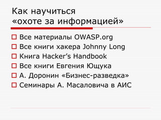 Как научиться
«охоте за информацией»







Все материалы OWASP.org
Все книги хакера Johnny Long
Книга Hacker’s Handbook
Все книги Евгения Ющука
А. Доронин «Бизнес-разведка»
Семинары А. Масаловича в АИС

 