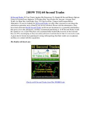 [HOW TO] 60 Second Trades
60 Second Trades 30 Year Trader Applies His Experience To Simple 60 Second Binary Options
Using A Custom Forex Indicator To Produce Big, Easy Profits For Anyone. Average Four
Trades An Hour Day And Night, Over 75% Success Rate. Unique And Genuine Better
Alternative. If you are looking for 60 Second Trades we offer what you need to care about the
satisfaction guarantee and a refund if you are not satisfied. Please read the information. They
have tried and tested the 60 Second Trades and from our document it is a powerful merchandise
that gives cost to the purchasers, and they recommend purchasing it. Is 60 Second Trades worth
the capital or is it a scam?They have also examined other trustworthy reviews on the web and
they are 99% encouraging so they can safely advocate it and also know that it’s not at all a scam.
A great deal of clients have purchased it along with reporting that their results are exceptional,
and they are content with the acquisition.

The Reality will shock you:




                      Check out 60 Second Trades from This WEIRD Link
 