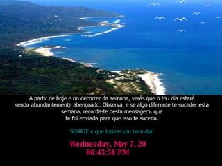 Wednesday, June 3, 2009 12:36:34 AM A partir de hoje e no decorrer da semana, verás que o teu dia estará sendo abundantemente abençoado. Observa, e se algo diferente te suceder esta semana, recorda-te desta mensagem, que te foi enviada para que isso te suceda. SORRIE e que tenhas um bom dia! 