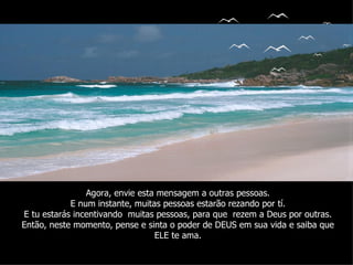 Agora, envie esta mensagem a outras pessoas. E num instante, muitas pessoas estarão rezando por tí. E tu estarás incentivando  muitas pessoas, para que  rezem a Deus por outras. Então, neste momento, pense e sinta o poder de DEUS em sua vida e saiba que ELE te ama. 