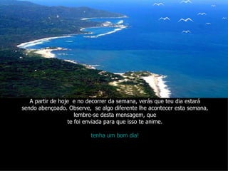 A partir de hoje  e no decorrer da semana, verás que teu dia estará sendo abençoado. Observe,  se algo diferente lhe acontecer esta semana, lembre-se desta mensagem, que te foi enviada para que isso te anime. tenha um bom dia! 
