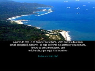 A partir de hoje  e no decorrer da semana, verás que teu dia estará sendo abençoado. Observe,  se algo diferente lhe acontecer esta semana, lembre-se desta mensagem, que te foi enviada para que isso te anime. tenha um bom dia! 