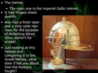 The helmet The main one is the imperial Gallic helmet. It had hinged cheek guards. Also had a front visor and a very wide rear visor for the purpose of deflecting blows (they weren’t for shade). Just looking at this helmet and comparing it to the Greek helmet, what does it tell you about how the Romans fought? 