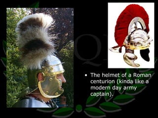 The helmet of a Roman centurion (kinda like a modern day army captain). 